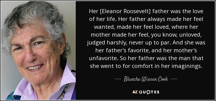 Her [Eleanor Roosevelt] father was the love of her life. Her father always made her feel wanted, made her feel loved, where her mother made her feel, you know, unloved, judged harshly, never up to par. And she was her father's favorite, and her mother's unfavorite. So her father was the man that she went to for comfort in her imaginings. - Blanche Wiesen Cook