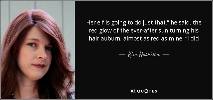 Her elf is going to do just that,” he said, the red glow of the ever-after sun turning his hair auburn, almost as red as mine. “I did not work this hard at getting her to accept who she is to let you take your spoiled brat of a little-boy temper tantrum out on her. She stays on my side of the lines. - Kim Harrison