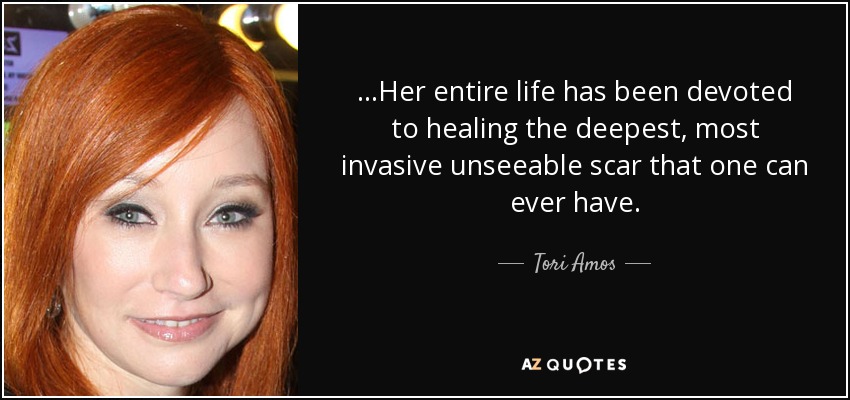 ...Her entire life has been devoted to healing the deepest, most invasive unseeable scar that one can ever have. - Tori Amos