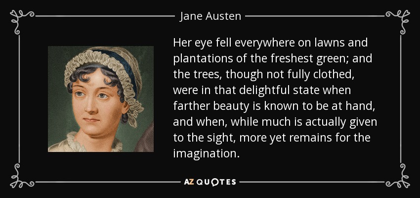 Her eye fell everywhere on lawns and plantations of the freshest green; and the trees, though not fully clothed, were in that delightful state when farther beauty is known to be at hand, and when, while much is actually given to the sight, more yet remains for the imagination. - Jane Austen