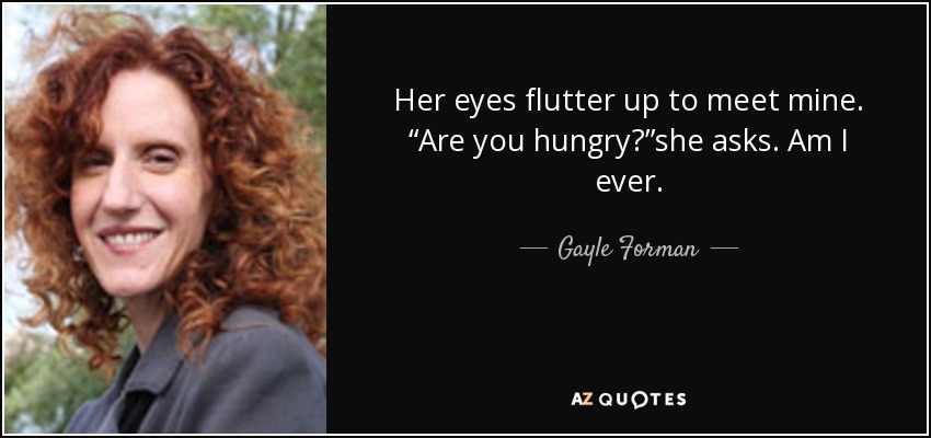 Her eyes flutter up to meet mine. “Are you hungry?”she asks. Am I ever. - Gayle Forman