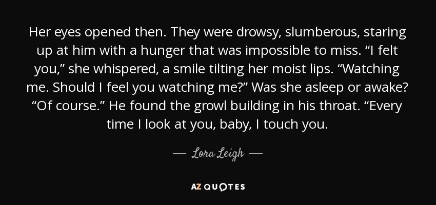 Her eyes opened then. They were drowsy, slumberous, staring up at him with a hunger that was impossible to miss. “I felt you,” she whispered, a smile tilting her moist lips. “Watching me. Should I feel you watching me?” Was she asleep or awake? “Of course.” He found the growl building in his throat. “Every time I look at you, baby, I touch you. - Lora Leigh