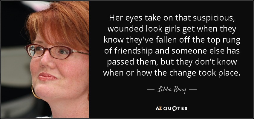 Her eyes take on that suspicious, wounded look girls get when they know they've fallen off the top rung of friendship and someone else has passed them, but they don't know when or how the change took place. - Libba Bray