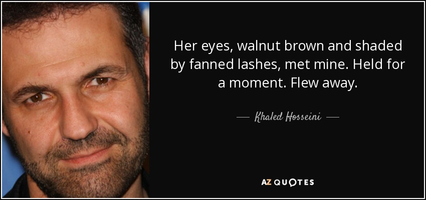Her eyes, walnut brown and shaded by fanned lashes, met mine. Held for a moment. Flew away. - Khaled Hosseini