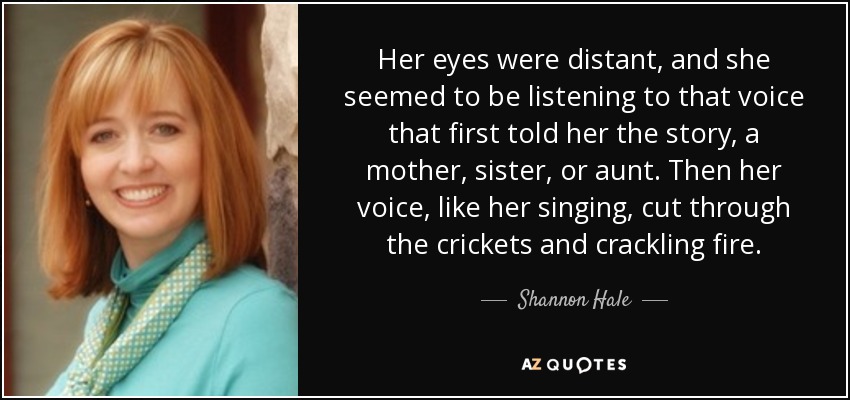 Her eyes were distant, and she seemed to be listening to that voice that first told her the story, a mother, sister, or aunt. Then her voice, like her singing, cut through the crickets and crackling fire. - Shannon Hale