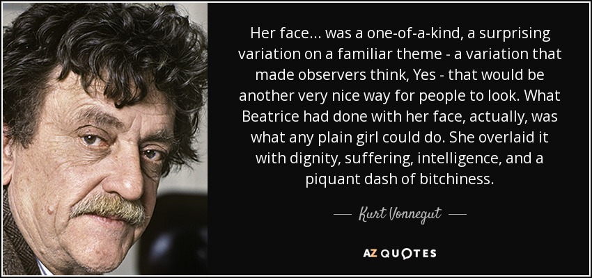 Her face ... was a one-of-a-kind, a surprising variation on a familiar theme - a variation that made observers think, Yes - that would be another very nice way for people to look. What Beatrice had done with her face, actually, was what any plain girl could do. She overlaid it with dignity, suffering, intelligence, and a piquant dash of bitchiness. - Kurt Vonnegut