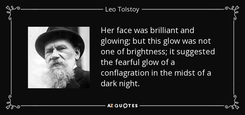 Her face was brilliant and glowing; but this glow was not one of brightness; it suggested the fearful glow of a conflagration in the midst of a dark night. - Leo Tolstoy
