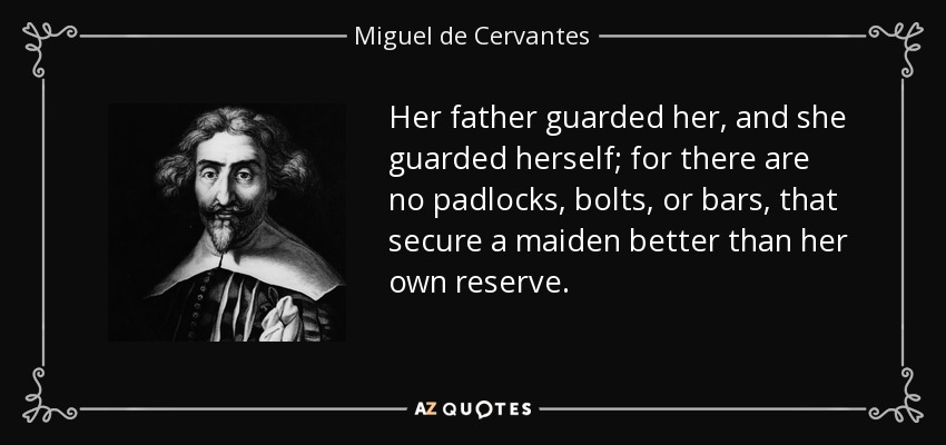 Her father guarded her, and she guarded herself; for there are no padlocks, bolts, or bars, that secure a maiden better than her own reserve. - Miguel de Cervantes