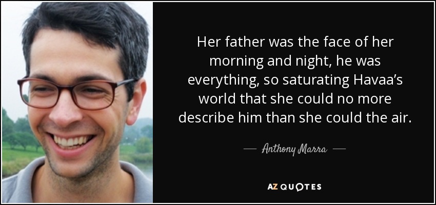 Her father was the face of her morning and night, he was everything, so saturating Havaa’s world that she could no more describe him than she could the air. - Anthony Marra