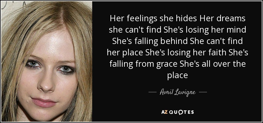 Her feelings she hides Her dreams she can't find She's losing her mind She's falling behind She can't find her place She's losing her faith She's falling from grace She's all over the place - Avril Lavigne