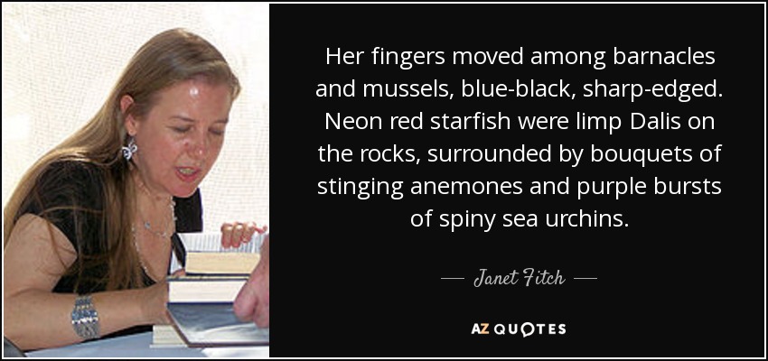 Her fingers moved among barnacles and mussels, blue-black, sharp-edged. Neon red starfish were limp Dalis on the rocks, surrounded by bouquets of stinging anemones and purple bursts of spiny sea urchins. - Janet Fitch