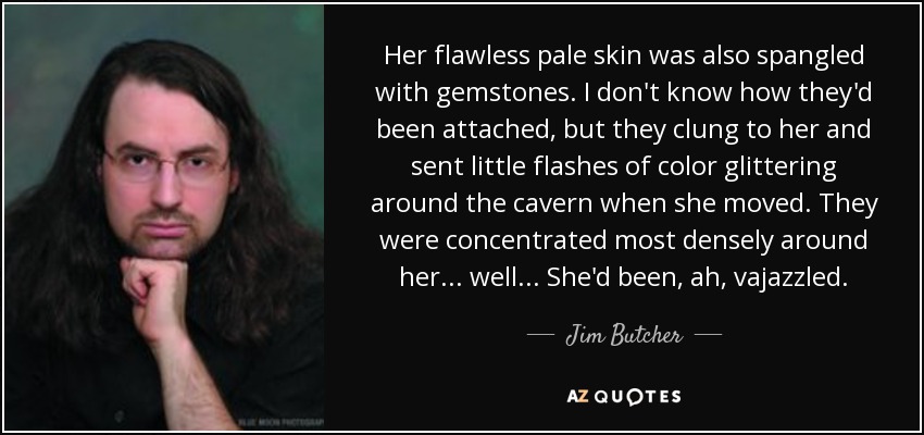 Her flawless pale skin was also spangled with gemstones. I don't know how they'd been attached, but they clung to her and sent little flashes of color glittering around the cavern when she moved. They were concentrated most densely around her ... well ... She'd been, ah, vajazzled. - Jim Butcher
