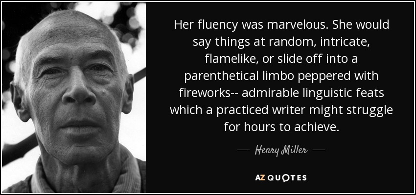 Her fluency was marvelous. She would say things at random, intricate, flamelike, or slide off into a parenthetical limbo peppered with fireworks-- admirable linguistic feats which a practiced writer might struggle for hours to achieve. - Henry Miller