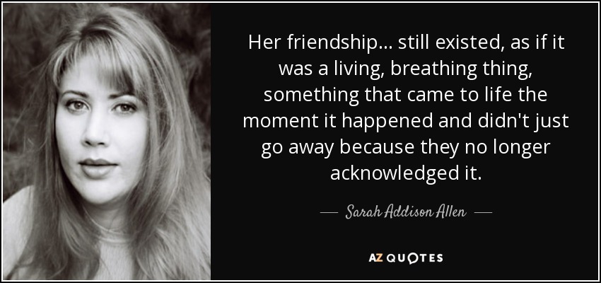 Her friendship . . . still existed, as if it was a living, breathing thing, something that came to life the moment it happened and didn't just go away because they no longer acknowledged it. - Sarah Addison Allen