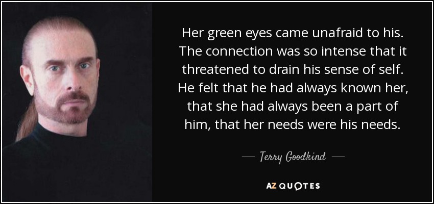 Her green eyes came unafraid to his. The connection was so intense that it threatened to drain his sense of self. He felt that he had always known her, that she had always been a part of him, that her needs were his needs. - Terry Goodkind