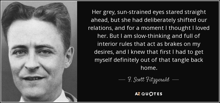Her grey, sun-strained eyes stared straight ahead, but she had deliberately shifted our relations, and for a moment I thought I loved her. But I am slow-thinking and full of interior rules that act as brakes on my desires, and I knew that first I had to get myself definitely out of that tangle back home. - F. Scott Fitzgerald