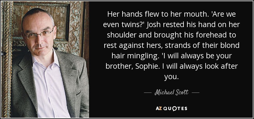 Her hands flew to her mouth. 'Are we even twins?' Josh rested his hand on her shoulder and brought his forehead to rest against hers, strands of their blond hair mingling. 'I will always be your brother, Sophie. I will always look after you. - Michael Scott