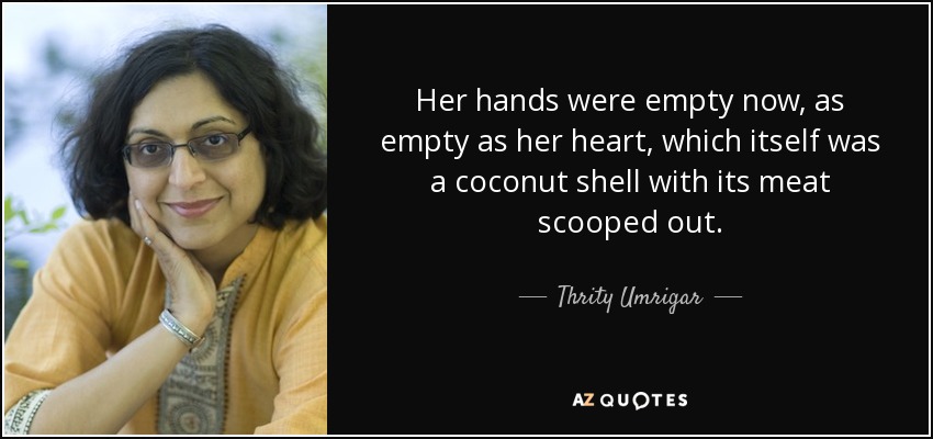 Her hands were empty now, as empty as her heart, which itself was a coconut shell with its meat scooped out. - Thrity Umrigar