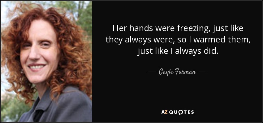 Her hands were freezing, just like they always were, so I warmed them, just like I always did. - Gayle Forman