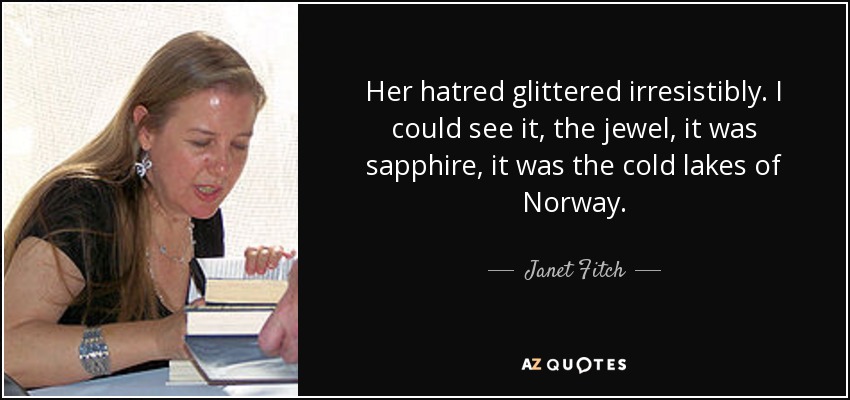 Her hatred glittered irresistibly. I could see it, the jewel, it was sapphire, it was the cold lakes of Norway. - Janet Fitch