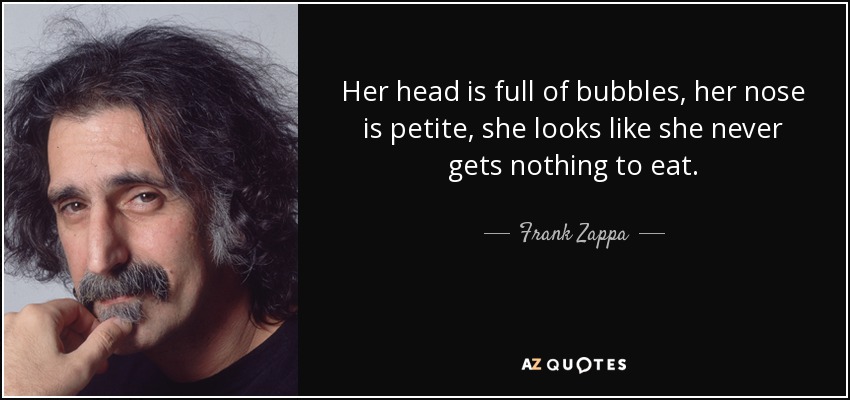 Her head is full of bubbles, her nose is petite, she looks like she never gets nothing to eat. - Frank Zappa