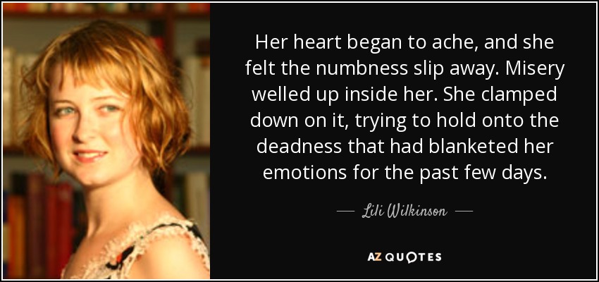 Her heart began to ache, and she felt the numbness slip away. Misery welled up inside her. She clamped down on it, trying to hold onto the deadness that had blanketed her emotions for the past few days. - Lili Wilkinson