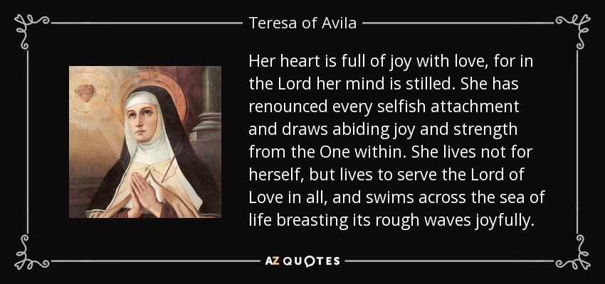 Her heart is full of joy with love, for in the Lord her mind is stilled. She has renounced every selfish attachment and draws abiding joy and strength from the One within. She lives not for herself, but lives to serve the Lord of Love in all, and swims across the sea of life breasting its rough waves joyfully. - Teresa of Avila