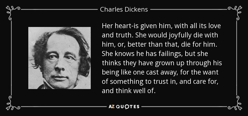 Her heart-is given him, with all its love and truth. She would joyfully die with him, or, better than that, die for him. She knows he has failings, but she thinks they have grown up through his being like one cast away, for the want of something to trust in, and care for, and think well of. - Charles Dickens