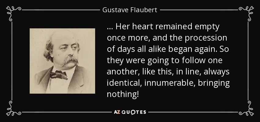 … Her heart remained empty once more, and the procession of days all alike began again. So they were going to follow one another, like this, in line, always identical, innumerable, bringing nothing! - Gustave Flaubert