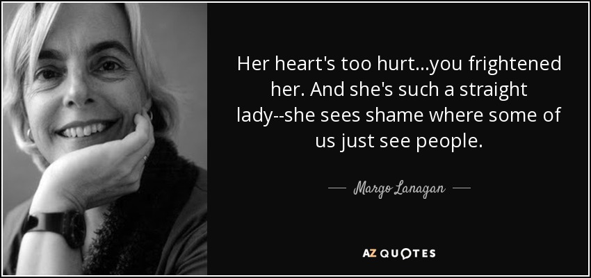 Her heart's too hurt...you frightened her. And she's such a straight lady--she sees shame where some of us just see people. - Margo Lanagan