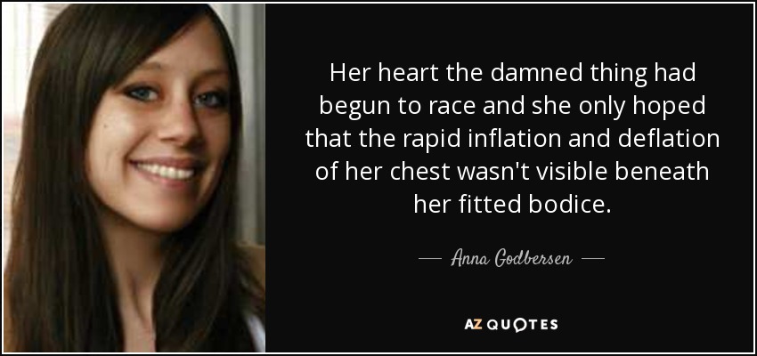 Her heart the damned thing had begun to race and she only hoped that the rapid inflation and deflation of her chest wasn't visible beneath her fitted bodice. - Anna Godbersen