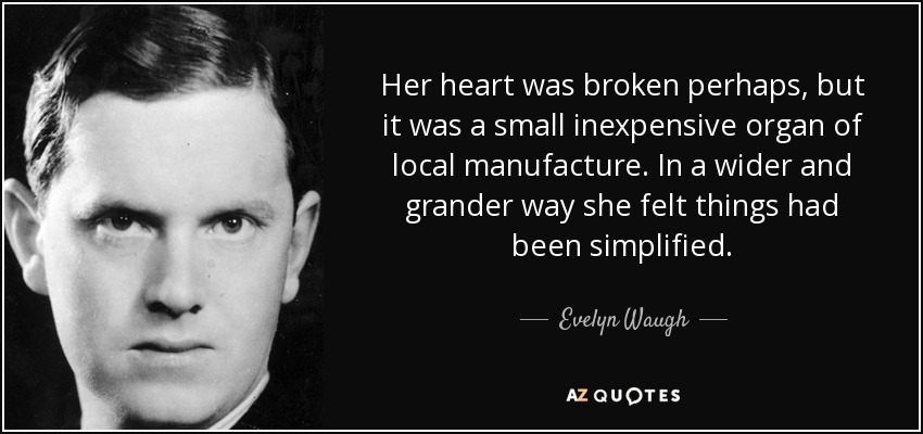 Her heart was broken perhaps, but it was a small inexpensive organ of local manufacture. In a wider and grander way she felt things had been simplified. - Evelyn Waugh