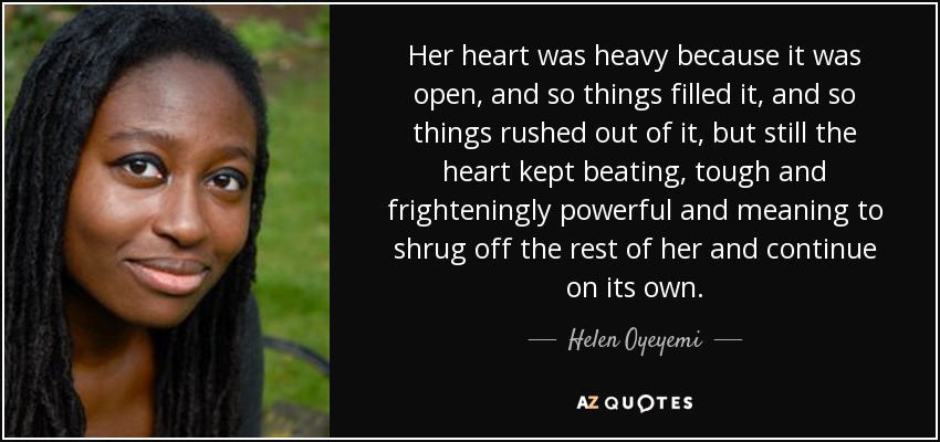 Her heart was heavy because it was open, and so things filled it, and so things rushed out of it, but still the heart kept beating, tough and frighteningly powerful and meaning to shrug off the rest of her and continue on its own. - Helen Oyeyemi