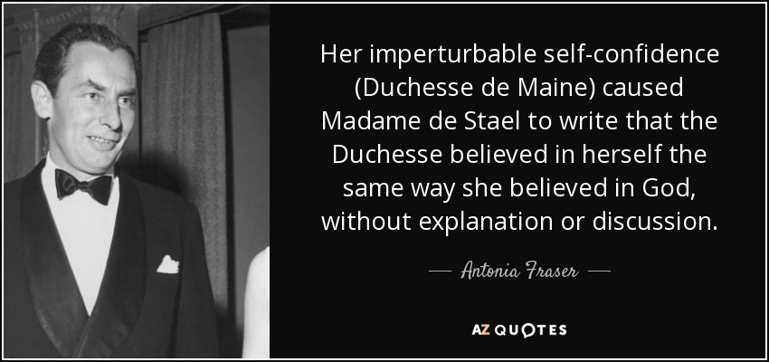Her imperturbable self-confidence (Duchesse de Maine) caused Madame de Stael to write that the Duchesse believed in herself the same way she believed in God, without explanation or discussion. - Antonia Fraser