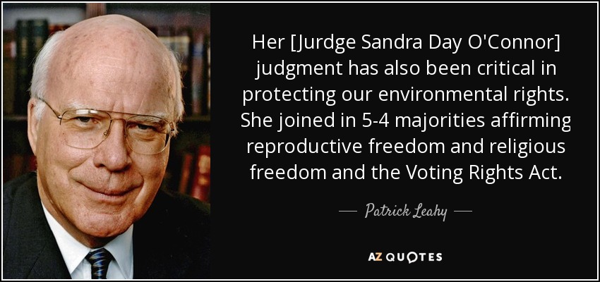 Her [Jurdge Sandra Day O'Connor] judgment has also been critical in protecting our environmental rights. She joined in 5-4 majorities affirming reproductive freedom and religious freedom and the Voting Rights Act. - Patrick Leahy