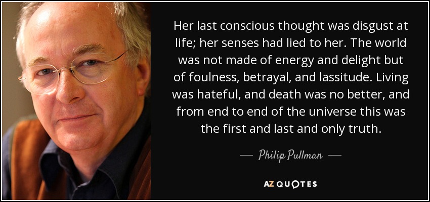 Her last conscious thought was disgust at life; her senses had lied to her. The world was not made of energy and delight but of foulness, betrayal, and lassitude. Living was hateful, and death was no better, and from end to end of the universe this was the first and last and only truth. - Philip Pullman