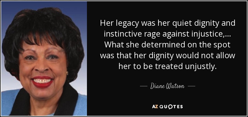 Her legacy was her quiet dignity and instinctive rage against injustice, ... What she determined on the spot was that her dignity would not allow her to be treated unjustly. - Diane Watson