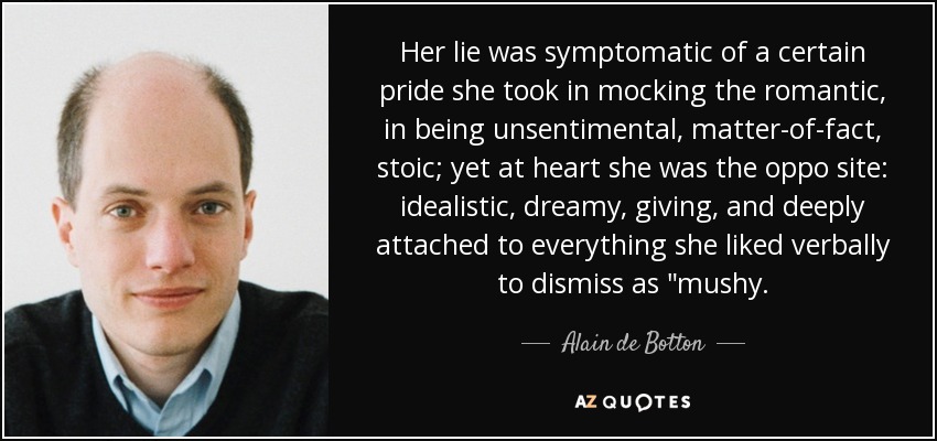 Her lie was symptomatic of a certain pride she took in mocking the romantic, in being unsentimental, matter-of-fact, stoic; yet at heart she was the oppo site: idealistic, dreamy, giving, and deeply attached to everything she liked verbally to dismiss as 