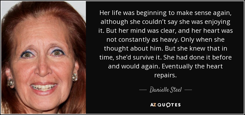 Her life was beginning to make sense again, although she couldn’t say she was enjoying it. But her mind was clear, and her heart was not constantly as heavy. Only when she thought about him. But she knew that in time, she’d survive it. She had done it before and would again. Eventually the heart repairs. - Danielle Steel