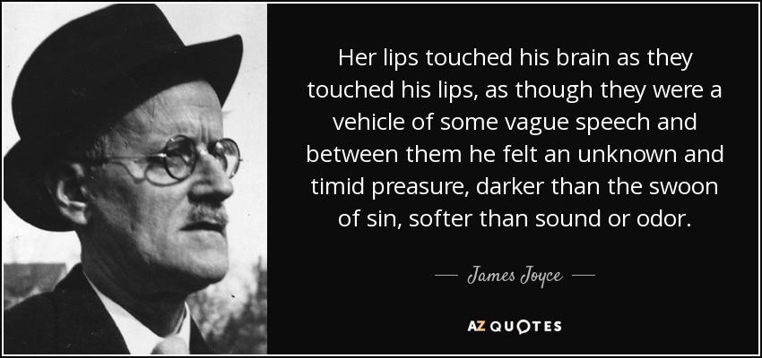 Her lips touched his brain as they touched his lips, as though they were a vehicle of some vague speech and between them he felt an unknown and timid preasure, darker than the swoon of sin, softer than sound or odor. - James Joyce