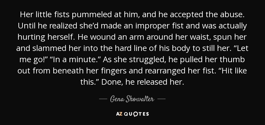 Her little fists pummeled at him, and he accepted the abuse. Until he realized she’d made an improper fist and was actually hurting herself. He wound an arm around her waist, spun her and slammed her into the hard line of his body to still her. “Let me go!” “In a minute.” As she struggled, he pulled her thumb out from beneath her fingers and rearranged her fist. “Hit like this.” Done, he released her. - Gena Showalter