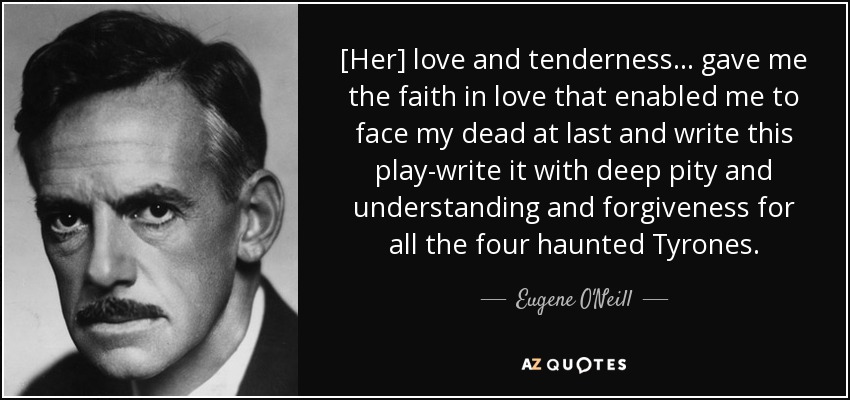 [Her] love and tenderness ... gave me the faith in love that enabled me to face my dead at last and write this play-write it with deep pity and understanding and forgiveness for all the four haunted Tyrones. - Eugene O'Neill