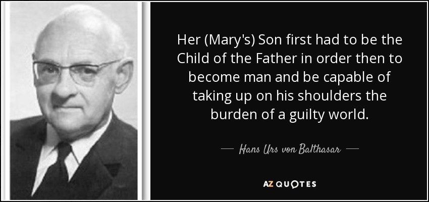 Her (Mary's) Son first had to be the Child of the Father in order then to become man and be capable of taking up on his shoulders the burden of a guilty world. - Hans Urs von Balthasar