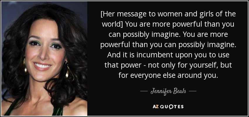 [Her message to women and girls of the world] You are more powerful than you can possibly imagine. You are more powerful than you can possibly imagine. And it is incumbent upon you to use that power - not only for yourself, but for everyone else around you. - Jennifer Beals
