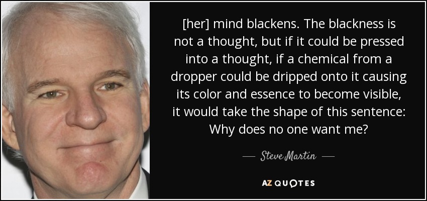 [her] mind blackens. The blackness is not a thought, but if it could be pressed into a thought, if a chemical from a dropper could be dripped onto it causing its color and essence to become visible, it would take the shape of this sentence: Why does no one want me? - Steve Martin