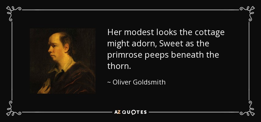 Her modest looks the cottage might adorn, Sweet as the primrose peeps beneath the thorn. - Oliver Goldsmith