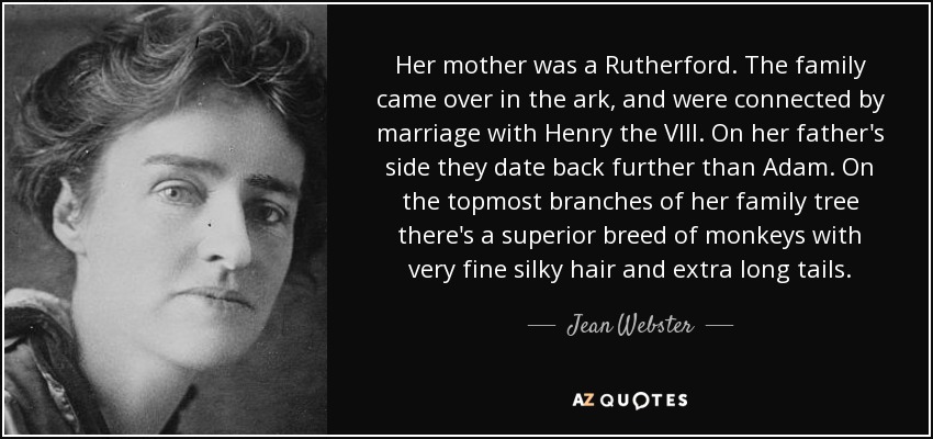 Her mother was a Rutherford. The family came over in the ark, and were connected by marriage with Henry the VIII. On her father's side they date back further than Adam. On the topmost branches of her family tree there's a superior breed of monkeys with very fine silky hair and extra long tails. - Jean Webster