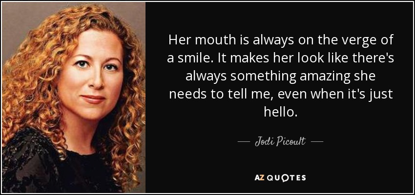 Her mouth is always on the verge of a smile. It makes her look like there's always something amazing she needs to tell me, even when it's just hello. - Jodi Picoult