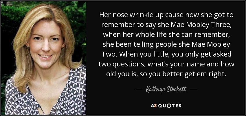 Her nose wrinkle up cause now she got to remember to say she Mae Mobley Three, when her whole life she can remember, she been telling people she Mae Mobley Two. When you little, you only get asked two questions, what's your name and how old you is, so you better get em right. - Kathryn Stockett