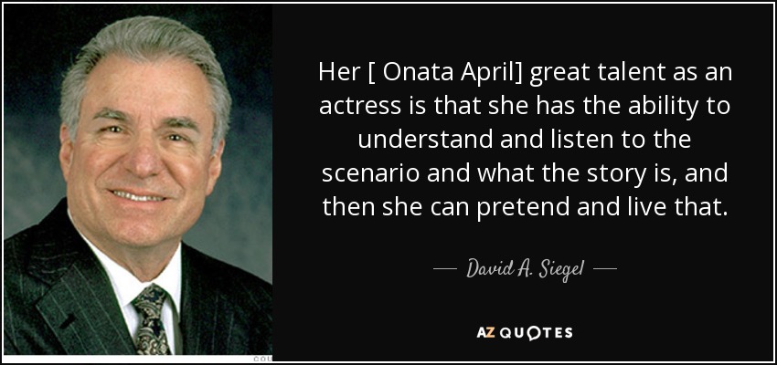 Her [ Onata April] great talent as an actress is that she has the ability to understand and listen to the scenario and what the story is, and then she can pretend and live that. - David A. Siegel